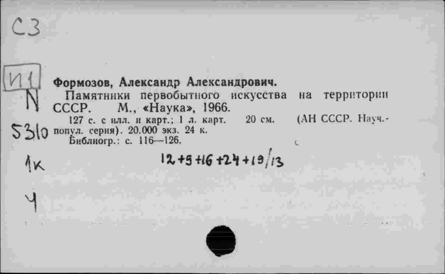 ﻿Sblo
Формозов, Александр Александрович.
Памятники первобытного искусства СССР. М., «Наука», 1966.
127 с. с илл. и карт.; 1 л. карт. 20 см. попул. серия). 20.000 экз. 24 к.
Ьиблиогр.: с. 116—126.
1%+5 +16+24 + 19//^
на территории
(АН СССР. Науч,-